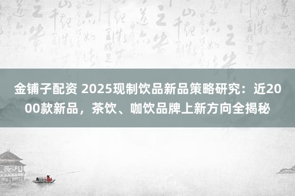 金铺子配资 2025现制饮品新品策略研究：近2000款新品，茶饮、咖饮品牌上新方向全揭秘