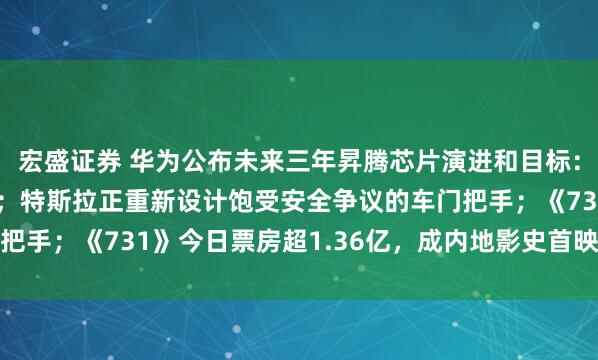 宏盛证券 华为公布未来三年昇腾芯片演进和目标：950PR明年Q1推出；特斯拉正重新设计饱受安全争议的车门把手；《731》今日票房超1.36亿，成内地影史首映日总场次冠军