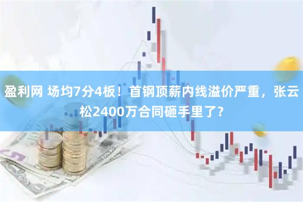 盈利网 场均7分4板！首钢顶薪内线溢价严重，张云松2400万合同砸手里了？