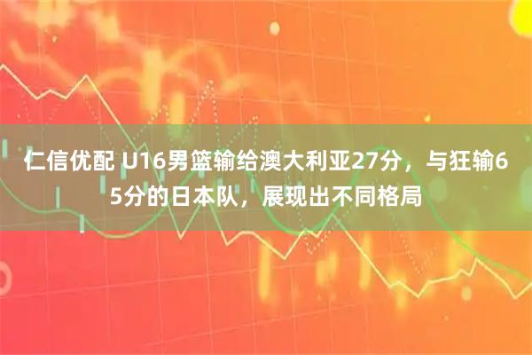 仁信优配 U16男篮输给澳大利亚27分，与狂输65分的日本队，展现出不同格局
