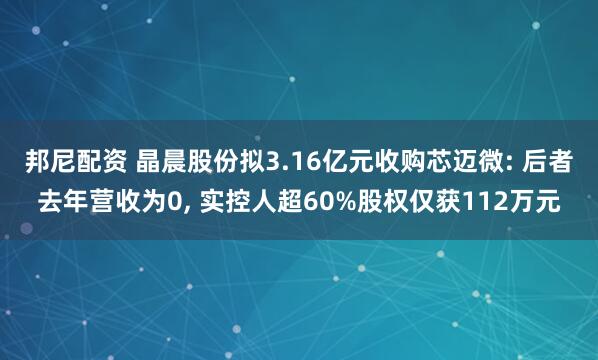 邦尼配资 晶晨股份拟3.16亿元收购芯迈微: 后者去年营收为0, 实控人超60%股权仅获112万元