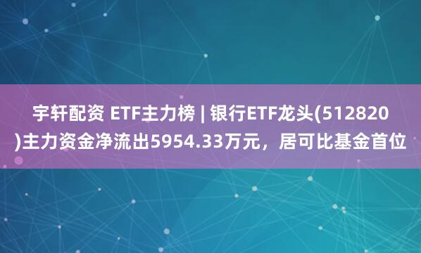 宇轩配资 ETF主力榜 | 银行ETF龙头(512820)主力资金净流出5954.33万元，居可比基金首位