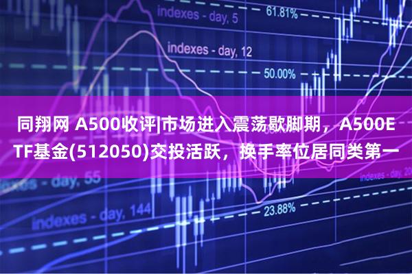 同翔网 A500收评|市场进入震荡歇脚期，A500ETF基金(512050)交投活跃，换手率位居同类第一