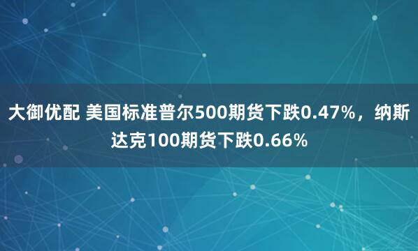 大御优配 美国标准普尔500期货下跌0.47%，纳斯达克100期货下跌0.66%
