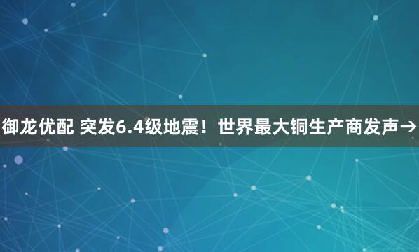 御龙优配 突发6.4级地震！世界最大铜生产商发声→