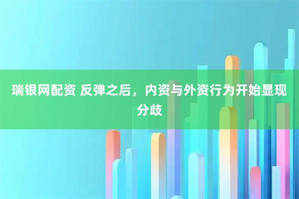 瑞银网配资 反弹之后，内资与外资行为开始显现分歧