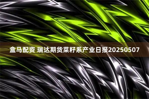 盒马配资 瑞达期货菜籽系产业日报20250507