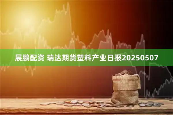展鵬配资 瑞达期货塑料产业日报20250507