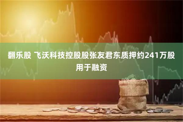 翻乐股 飞沃科技控股股张友君东质押约241万股用于融资