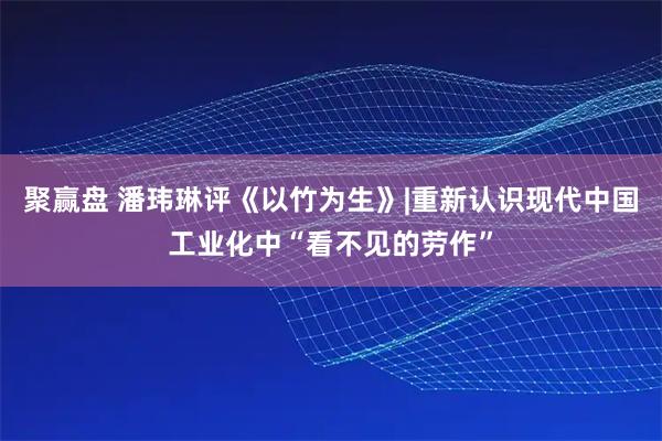 聚赢盘 潘玮琳评《以竹为生》|重新认识现代中国工业化中“看不见的劳作”