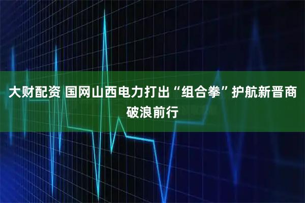 大财配资 国网山西电力打出“组合拳”护航新晋商破浪前行