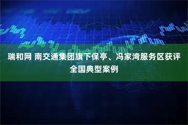 瑞和网 南交通集团旗下保亭、冯家湾服务区获评全国典型案例