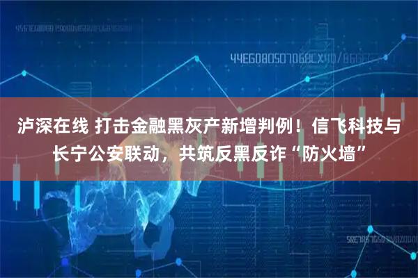 泸深在线 打击金融黑灰产新增判例！信飞科技与长宁公安联动，共筑反黑反诈“防火墙”