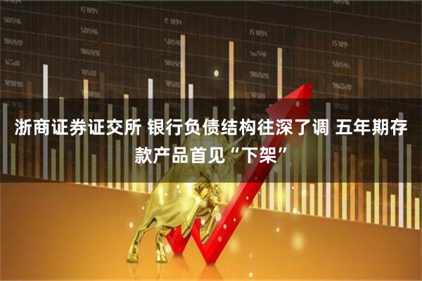 浙商证券证交所 银行负债结构往深了调 五年期存款产品首见“下架”