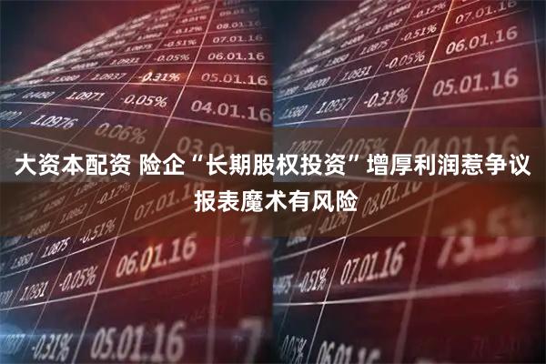 大资本配资 险企“长期股权投资”增厚利润惹争议 报表魔术有风险