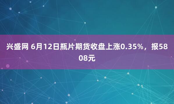 兴盛网 6月12日瓶片期货收盘上涨0.35%，报5808元