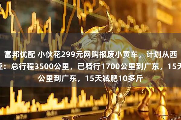 富邦优配 小伙花299元网购报废小黄车，计划从西安骑行至三亚：总行程3500公里，已骑行1700公里到广东，15天减肥10多斤