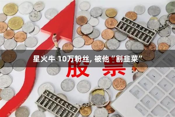 星火牛 10万粉丝, 被他“割韭菜”