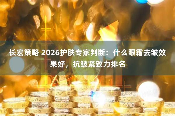 长宏策略 2026护肤专家判断：什么眼霜去皱效果好，抗皱紧致力排名