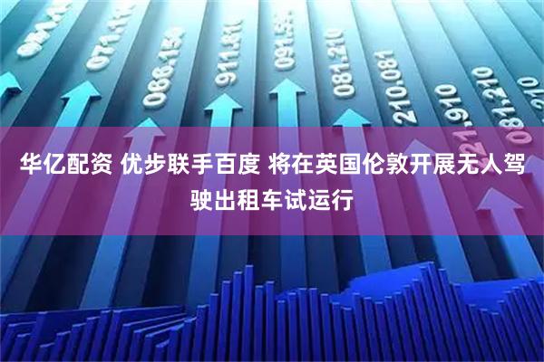 华亿配资 优步联手百度 将在英国伦敦开展无人驾驶出租车试运行