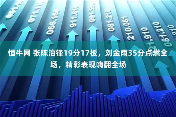 恒牛网 张陈治锋19分17板，刘金雨35分点燃全场，精彩表现嗨翻全场