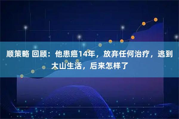 顺策略 回顾：他患癌14年，放弃任何治疗，逃到大山生活，后来怎样了