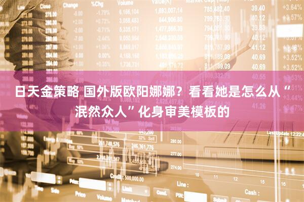日天金策略 国外版欧阳娜娜？看看她是怎么从“泯然众人”化身审美模板的